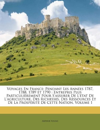 Voyages En France: Pendant Les Années 1787, 1788, 1789 Et 1790 : Entrepris Plus Particulièrement Pour S'assurer De L'état De L'agriculture, Des ... De Cette Nation, Volume 1 (French Edition)